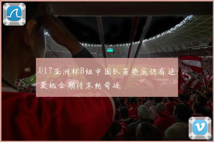 U17亚洲杯B组中国队虽垫底仍有逆袭机会期待末轮奇迹